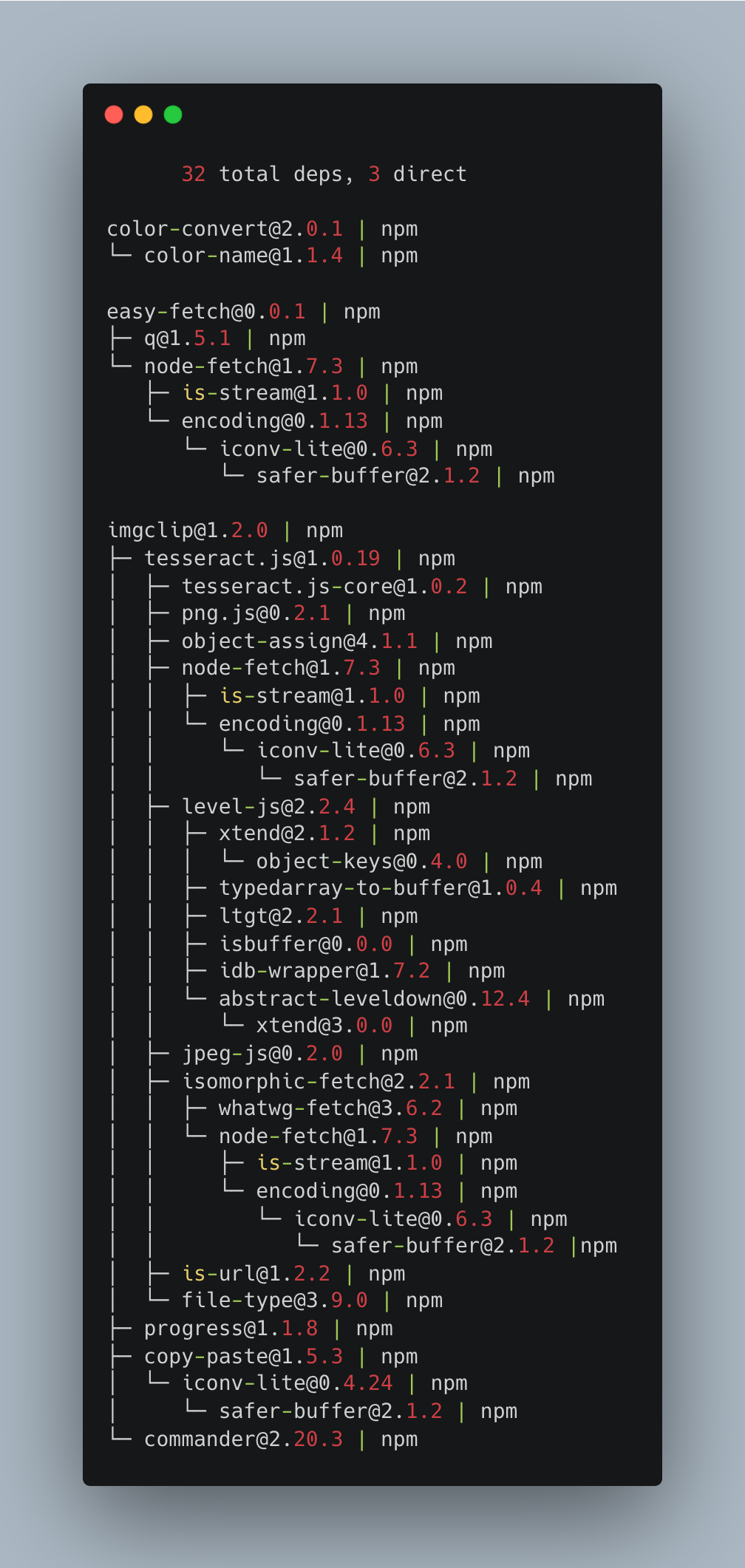 32 total deps, 3 direct color-convert@2.0.1 | npm └─ color-name@1.1.4 | npm easy-fetch@0.0.1 | npm ├─ q@1.5.1 | npm └─ node-fetch@1.7.3 | npm ├─ is-stream@1.1.0 | npm └─ encoding@0.1.13 | npm └─ iconv-lite@0.6.3 | npm └─ safer-buffer@2.1.2 | npm imgclip@1.2.0 | npm ├─ tesseract.js@1.0.19 | npm │ ├─ tesseract.js-core@1.0.2 | npm │ ├─ png.js@0.2.1 | npm │ ├─ object-assign@4.1.1 | npm │ ├─ node-fetch@1.7.3 | npm │ │ ├─ is-stream@1.1.0 | npm │ │ └─ encoding@0.1.13 | npm │ │ └─ iconv-lite@0.6.3 | npm │ │ └─ safer-buffer@2.1.2 | npm │ ├─ level-js@2.2.4 | npm │ │ ├─ xtend@2.1.2 | npm │ │ │ └─ object-keys@0.4.0 | npm │ │ ├─ typedarray-to-buffer@1.0.4 | npm │ │ ├─ ltgt@2.2.1 | npm │ │ ├─ isbuffer@0.0.0 | npm │ │ ├─ idb-wrapper@1.7.2 | npm │ │ └─ abstract-leveldown@0.12.4 | npm │ │ └─ xtend@3.0.0 | npm │ ├─ jpeg-js@0.2.0 | npm │ ├─ isomorphic-fetch@2.2.1 | npm │ │ ├─ whatwg-fetch@3.6.2 | npm │ │ └─ node-fetch@1.7.3 | npm │ │ ├─ is-stream@1.1.0 | npm │ │ └─ encoding@0.1.13 | npm │ │ └─ iconv-lite@0.6.3 | npm │ │ └─ safer-buffer@2.1.2 | npm │ ├─ is-url@1.2.2 | npm │ └─ file-type@3.9.0 | npm ├─ progress@1.1.8 | npm ├─ copy-paste@1.5.3 | npm │ └─ iconv-lite@0.4.24 | npm │ └─ safer-buffer@2.1.2 | npm └─ commander@2.20.3 | npm